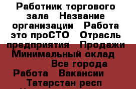 Работник торгового зала › Название организации ­ Работа-это проСТО › Отрасль предприятия ­ Продажи › Минимальный оклад ­ 22 500 - Все города Работа » Вакансии   . Татарстан респ.,Чистопольский р-н